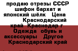 продаю отрезы СССР шифон бархат и японский шёлк › Цена ­ 1 000 - Краснодарский край, Краснодар г. Одежда, обувь и аксессуары » Другое   . Краснодарский край